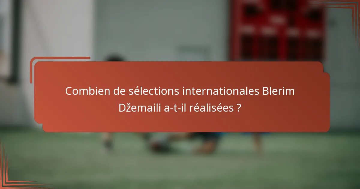 Combien de sélections internationales Blerim Džemaili a-t-il réalisées ?