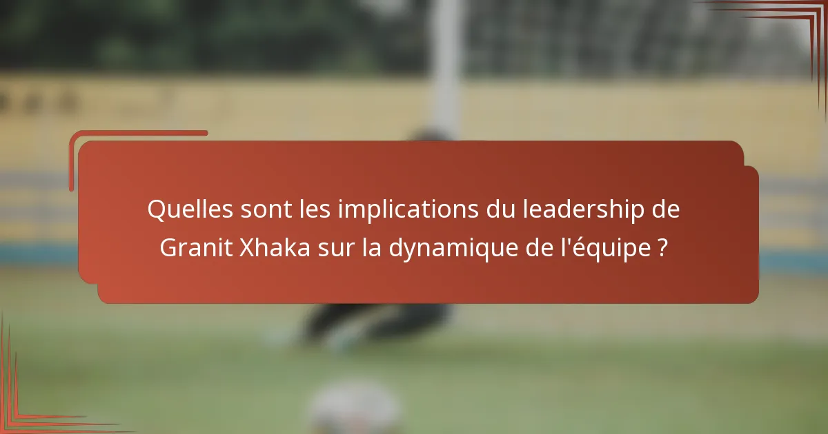 Quelles sont les implications du leadership de Granit Xhaka sur la dynamique de l'équipe ?